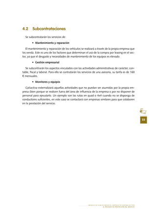 33
MODELO DE PLAN DE NEGOCIO: EMPRESA DE TURISMO ACTIVO
el PROCESO DE PRESTACIÓN Del SERVIciO
4.2 Subcontrataciones
Se subcontratarán los servicios de:
•	 Mantenimiento y reparación
El mantenimiento y reparación de los vehículos se realizará a través de la propia empresa que
los venda. Este es uno de los factores que determinan el uso de la compra por leasing en el sec-
tor, ya que el desgaste y necesidades de mantenimiento de los equipos es elevado.
•	 Gestión empresarial
Se subcontrarán los aspectos vinculados con las actividades administrativas de carácter, con-
table, fiscal y laboral. Para ello se contratarán los servicios de una asesoría, su tarifa es de 160
€ mensuales.
•	 Monitores y equipos
Galiactiva externalizará aquellas actividades que no puedan ser asumidas por la propia em-
presa (bien porque se realicen fuera del área de influencia de la empresa o por no disponer de
personal para ejecutarlo. Un ejemplo son las rutas en quad o 4x4 cuando no se disponga de
conductores suficientes, en este caso se contactará con empresas similares para que colaboren
en la prestación del servicio.
 