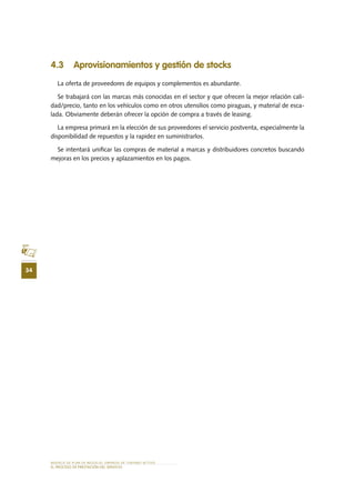 MODELO DE PLAN DE NEGOCIO: EMPRESA DE TURISMO ACTIVO
34
el PROCESO DE PRESTACIÓN Del SERVIciO
4.3 	Aprovisionamientos y gestión de stocks
La oferta de proveedores de equipos y complementos es abundante.
Se trabajará con las marcas más conocidas en el sector y que ofrecen la mejor relación cali-
dad/precio, tanto en los vehículos como en otros utensilios como piraguas, y material de esca-
lada. Obviamente deberán ofrecer la opción de compra a través de leasing.
La empresa primará en la elección de sus proveedores el servicio postventa, especialmente la
disponibilidad de repuestos y la rapidez en suministrarlos.
Se intentará unificar las compras de material a marcas y distribuidores concretos buscando
mejoras en los precios y aplazamientos en los pagos.
 