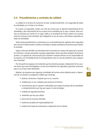 35
MODELO DE PLAN DE NEGOCIO: EMPRESA DE TURISMO ACTIVO
el PROCESO DE PRESTACIÓN Del SERVIciO
4.4 Procedimientos y controles de calidad
La calidad en el servicio de Galiactiva se basa, fundamentalmente, en la seguridad de todas
las actividades y en el trato a los clientes.
En cuanto a la seguridad, existen una serie de normas que se aplicarán dependiendo de las
actividades y del conocimiento de los usuarios de la actividad que se vaya a realizar. Estas nor-
mas se colocarán por escrito en un lugar visible y se recordarán de forma verbal a los usuarios
antes de comenzar cada actividad. Será obligatorio el uso de casco y del chaleco salvavidas en
todas las actividades.
Todos estos procedimientos se estructuran en un procedimiento de vigilancia de la seguridad
que vincula el medio donde se realiza la actividad, la propia actividad y las personas que realizan
la actividad.
Según el Decreto 40/2001 de refundición de la normativa en materia de inspección y turismo
los monitores, cuando acompañen a grupos organizados, tienen que llevar botiquín de primeros
auxilios y un aparato de comunicación para mantener contacto directo con los responsables de
la empresa, con la finalidad de dar el correspondiente aviso en caso de accidente o por cualquier
otra necesidad.
Por otra parte los equipos y los materiales que las empresas pongan a disposición de los usua-
rios tienen que estar homologados y reunir las condiciones de seguridad y garantías necesarias
para el uso al que estén destinados.
Además, las empresas que organicen actividades de turismo activo deberán poner a disposi-
ción de sus clientes un programa o folleto que contenga:
•	 destinos, itinerarios o trayecto que se va a recorrer
•	 medidas que se van a adoptar para preservar el entorno
•	 conocimientos que se requieren, dificultades que implica la práctica de las actividades
y comportamientos que hay que seguir en caso de peligro
•	 medidas de seguridad previstas
•	 materiales que hay que utilizar
•	 precios de los servicios ofertados
•	 existencia de póliza de responsabilidad civil
•	 existencia de hojas de reclamación a disposición de los clientes
 