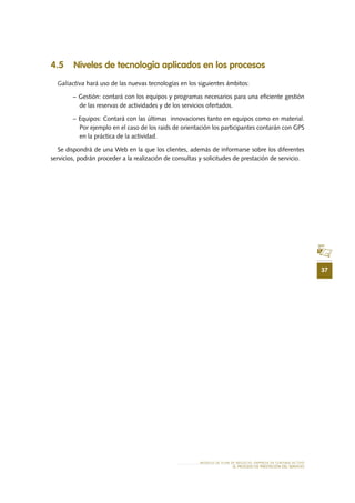 37
MODELO DE PLAN DE NEGOCIO: EMPRESA DE TURISMO ACTIVO
el PROCESO DE PRESTACIÓN Del SERVIciO
4.5 Niveles de tecnología aplicados en los procesos
Galiactiva hará uso de las nuevas tecnologías en los siguientes ámbitos:
− Gestión: contará con los equipos y programas necesarios para una eficiente gestión
de las reservas de actividades y de los servicios ofertados.
− Equipos: Contará con las últimas innovaciones tanto en equipos como en material.
Por ejemplo en el caso de los raids de orientación los participantes contarán con GPS
en la práctica de la actividad.
Se dispondrá de una Web en la que los clientes, además de informarse sobre los diferentes
servicios, podrán proceder a la realización de consultas y solicitudes de prestación de servicio.
 