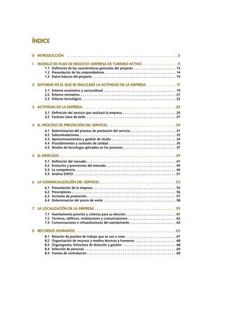 ÍNDICE
0 	 INTRODUCCIÓN	 .  .  .  .  .  .  .  .  .  .  .  .  .  .  .  .  .  .  .  .  .  .  .  .  .  .  .  .  .  .  .  .  .  .  .  .  .  .  .  .  .  .  .  .  .  .  .  .  .  .  .  .  .  .  .  . 5
1	 MODELO DE PLAN DE NEGOCIO: EMPRESA DE TURISMO ACTIVO .  .  .  .  .  .  .  .  .  .  .  .  .  .  .  .  . 11
		 1.1	 Definición de las características generales del proyecto. . . . . . . . . . . . . . . . . . . . . . . 13
		 1.2	 Presentación de los emprendedores . . . . . . . . . . . . . . . . . . . . . . . . . . . . . . . . . . . . . . 14
		 1.3	 Datos básicos del proyecto. . . . . . . . . . . . . . . . . . . . . . . . . . . . . . . . . . . . . . . . . . . . . 15
2	 ENTORNO EN EL QUE SE REALIZARÁ LA ACTIVIDAD DE LA EMPRESA .  .  .  .  .  .  .  .  .  .  .  .  .  .  . 17
		 2.1	 Entorno económico y sociocultural. . . . . . . . . . . . . . . . . . . . . . . . . . . . . . . . . . . . . . . 19
		 2.2 	Entorno normativo. . . . . . . . . . . . . . . . . . . . . . . . . . . . . . . . . . . . . . . . . . . . . . . . . . . . 21
		 2.3 	Entorno tecnológico . . . . . . . . . . . . . . . . . . . . . . . . . . . . . . . . . . . . . . . . . . . . . . . . . . 22
3	 ACTIVIDAD DE LA EMPRESA.  .  .  .  .  .  .  .  .  .  .  .  .  .  .  .  .  .  .  .  .  .  .  .  .  .  .  .  .  .  .  .  .  .  .  .  .  .  .  .  .  .  .  .  .  .  . 23
		 3.1	 Definición del servicio que realizará la empresa. . . . . . . . . . . . . . . . . . . . . . . . . . . . . 25
		 3.2 	Factores clave de éxito . . . . . . . . . . . . . . . . . . . . . . . . . . . . . . . . . . . . . . . . . . . . . . . . 27
4	 EL PROCESO DE PRESTACIÓN DEL SERVICIO. .  .  .  .  .  .  .  .  .  .  .  .  .  .  .  .  .  .  .  .  .  .  .  .  .  .  .  .  .  .  .  .  .  . 29
		 4.1	 Determinación del proceso de prestación del servicio. . . . . . . . . . . . . . . . . . . . . . . . . 31
		 4.2	Subcontrataciones. . . . . . . . . . . . . . . . . . . . . . . . . . . . . . . . . . . . . . . . . . . . . . . . . . . . 33
		 4.3	 Aprovisionamientos y gestión de stocks. . . . . . . . . . . . . . . . . . . . . . . . . . . . . . . . . . . 34
		 4.4	 Procedimientos y controles de calidad . . . . . . . . . . . . . . . . . . . . . . . . . . . . . . . . . . . . 35
		 4.5	 Niveles de tecnología aplicados en los procesos. . . . . . . . . . . . . . . . . . . . . . . . . . . . . 37
5	 EL MERCADO.  .  .  .  .  .  .  .  .  .  .  .  .  .  .  .  .  .  .  .  .  .  .  .  .  .  .  .  .  .  .  .  .  .  .  .  .  .  .  .  .  .  .  .  .  .  .  .  .  .  .  .  .  .  .  .  .  . 39
		 5.1	 Definición del mercado. . . . . . . . . . . . . . . . . . . . . . . . . . . . . . . . . . . . . . . . . . . . . . . . 41
		 5.2	 Evolución y previsiones del mercado. . . . . . . . . . . . . . . . . . . . . . . . . . . . . . . . . . . . . . 45		.	
		 5.3	 La competencia. . . . . . . . . . . . . . . . . . . . . . . . . . . . . . . . . . . . . . . . . . . . . . . . . . . . . . 46		. 	
		 5.4	 Análise DAFO. . . . . . . . . . . . . . . . . . . . . . . . . . . . . . . . . . . . . . . . . . . . . . . . . . . . . . . 51
6	 LA COMERCIALIZACIÓN DEL SERVICIO. .  .  .  .  .  .  .  .  .  .  .  .  .  .  .  .  .  .  .  .  .  .  .  .  .  .  .  .  .  .  .  .  .  .  .  .  .  . 53
		6.1	 Presentación de la empresa. . . . . . . . . . . . . . . . . . . . . . . . . . . . . . . . . . . . . . . . . . . . . 55
		6.2	Prescriptores. . . . . . . . . . . . . . . . . . . . . . . . . . . . . . . . . . . . . . . . . . . . . . . . . . . . . . . . 56
		6.3	 Acciones de promoción. . . . . . . . . . . . . . . . . . . . . . . . . . . . . . . . . . . . . . . . . . . . . . . . 57
		6.4	 Determinación del precio de venta. . . . . . . . . . . . . . . . . . . . . . . . . . . . . . . . . . . . . . . 58
7	 LA LOCALIZACIÓN DE LA EMPRESA.  .  .  .  .  .  .  .  .  .  .  .  .  .  .  .  .  .  .  .  .  .  .  .  .  .  .  .  .  .  .  .  .  .  .  .  .  .  .  .  . 59
		 7.1	 Asentamiento previsto y criterios para su elección. . . . . . . . . . . . . . . . . . . . . . . . . . . 61
		 7.2	 Terrenos, edificios, instalaciones y comunicaciones. . . . . . . . . . . . . . . . . . . . . . . . . . 62
		 7.3	 Comunicaciones e infraestructuras del asentamiento. . . . . . . . . . . . . . . . . . . . . . . . . 63
8	 RECURSOS HUMANOS. .  .  .  .  .  .  .  .  .  .  .  .  .  .  .  .  .  .  .  .  .  .  .  .  .  .  .  .  .  .  .  .  .  .  .  .  .  .  .  .  .  .  .  .  .  .  .  .  .  . 65
		 8.1	 Relación de puestos de trabajo que se van a crear . . . . . . . . . . . . . . . . . . . . . . . . . . . 67
		 8.2	 Organización de recursos y medios técnicos y humanos. . . . . . . . . . . . . . . . . . . . . . . 68
		 8.3	 Organigrama. Estructura de dirección y gestión. . . . . . . . . . . . . . . . . . . . . . . . . . . . . 68
		 8.4	 Selección de personal. . . . . . . . . . . . . . . . . . . . . . . . . . . . . . . . . . . . . . . . . . . . . . . . . 69
		 8.5	 Formas de contratación. . . . . . . . . . . . . . . . . . . . . . . . . . . . . . . . . . . . . . . . . . . . . . . . 69
 