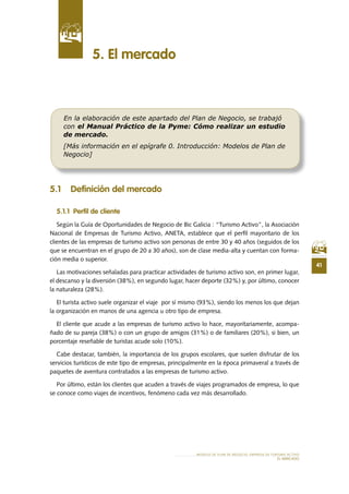 41
MODELO DE PLAN DE NEGOCIO: EMPRESA DE TURISMO ACTIVO
EL MERCADO
5 .1 Definición del mercado
5 .1 .1 Perfil de cliente
Según la Guía de Oportunidades de Negocio de Bic Galicia : “Turismo Activo”, la Asociación
Nacional de Empresas de Turismo Activo, ANETA, establece que el perfil mayoritario de los
clientes de las empresas de turismo activo son personas de entre 30 y 40 años (seguidos de los
que se encuentran en el grupo de 20 a 30 años), son de clase media-alta y cuentan con forma-
ción media o superior.
Las motivaciones señaladas para practicar actividades de turismo activo son, en primer lugar,
el descanso y la diversión (38%), en segundo lugar, hacer deporte (32%) y, por último, conocer
la naturaleza (28%).
El turista activo suele organizar el viaje por sí mismo (93%), siendo los menos los que dejan
la organización en manos de una agencia u otro tipo de empresa.
El cliente que acude a las empresas de turismo activo lo hace, mayoritariamente, acompa-
ñado de su pareja (38%) o con un grupo de amigos (31%) o de familiares (20%), si bien, un
porcentaje reseñable de turistas acude solo (10%).
Cabe destacar, también, la importancia de los grupos escolares, que suelen disfrutar de los
servicios turísticos de este tipo de empresas, principalmente en la época primaveral a través de
paquetes de aventura contratados a las empresas de turismo activo.
Por último, están los clientes que acuden a través de viajes programados de empresa, lo que
se conoce como viajes de incentivos, fenómeno cada vez más desarrollado.
5 . El mercado
En la elaboración de este apartado del Plan de Negocio, se trabajó
con el Manual Práctico de la Pyme: Cómo realizar un estudio
de mercado.
[Más información en el epígrafe 0. Introducción: Modelos de Plan de
Negocio]
 