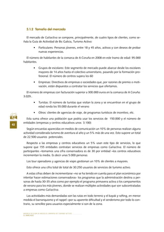 MODELO DE PLAN DE NEGOCIO: EMPRESA DE TURISMO ACTIVO
42
el MERCADO
5.1.2 Tamaño del mercado
El mercado de Galiactiva se compone, principalmente, de cuatro tipos de clientes, como se-
ñala la Guía de Actividad de Bic Galicia, Turismo Activo:
•	 Particulares: Personas jóvenes, entre 18 y 45 años, activas y con deseos de probar
nuevas experiencias.
El número de habitantes de la comarca de A Coruña en 2008 en este tramo de edad: 95.000
habitantes.
•	 Grupos de escolares: Este segmento de mercado puede abarcar desde los escolares
mayores de 14 años hasta el colectivo universitario, pasando por la formación pro-
fesional. El número de centros supera los 60
•	 Empresas: Directivos de empresas o sociedades que, por razones de premio o moti-
vación, están dispuestos a contratar los servicios que ofertamos.
El número de empresas con facturación superior a 300.000 euros en la comarca de A Coruña:
3.029..
•	 Turistas: El número de turistas que visitan la zona y se encuentran en el grupo de
edad ronda los 55.000 durante el verano
•	 Otros: clientes de agencias de viaje, de programas turísticos de incentivo, etc.
Esta suma ofrece una población que podría usar los servicios de 150.000 y el número de
entidades (empresas y centros educativos unos 3.100)
Según encuestas aparecidas en medios de comunicación un 10% de personas realizan alguna
actividad considerada turismo de aventura al año y un 5% más de una vez. Esto supone un total
de 22.500 usuarios potenciales.
Respecto a las empresas y centros educativos un 5% usan este tipo de servicios, lo que
supone que 155 entidades contratan servicios de empresas como Galiactiva. El número de
participantes –tomamos una cifra conservadora es de 30 por entidad –los centros educativos
incrementan la media. Es decir unas 5.000 personas
Los tour operadores y agencias de viajes gestionan un 10% de clientes a mayores.
Esto ofrece una cifra total de total de 30.250 usuarios de servicios de turismo activo.
A estas cifras deben de incrementarse –no se ha tenido en cuenta para el plan económico por
intentar hacer estimaciones conservadoras- los programas que la administración destina a per-
sonas de hasta 30-35 años como por ejemplo el programa primavera activa o los campamentos
de verano para los más jóvenes, donde se realizan múltiples actividades que son subcontratadas
a empresas como Galiactiva.
Las actividades más demandadas son las rutas en todo terreno y el kayak y rafting, en menor
medida el barranquismo y el rappel –por su aparente dificultad y el senderismo por todo lo con-
trario, su sencillez para usuarios especialmente si son de la zona.
 