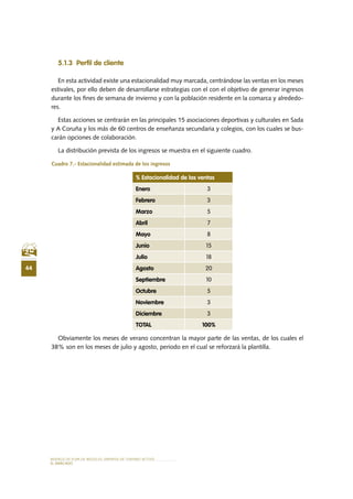 MODELO DE PLAN DE NEGOCIO: EMPRESA DE TURISMO ACTIVO
44
el MERCADO
5.1.3 Perfil de cliente
En esta actividad existe una estacionalidad muy marcada, centrándose las ventas en los meses
estivales, por ello deben de desarrollarse estrategias con el con el objetivo de generar ingresos
durante los fines de semana de invierno y con la población residente en la comarca y alrededo-
res.
Estas acciones se centrarán en las principales 15 asociaciones deportivas y culturales en Sada
y A Coruña y los más de 60 centros de enseñanza secundaria y colegios, con los cuales se bus-
carán opciones de colaboración.
La distribución prevista de los ingresos se muestra en el siguiente cuadro.
Cuadro 7.- Estacionalidad estimada de los ingresos
Obviamente los meses de verano concentran la mayor parte de las ventas, de los cuales el
38% son en los meses de julio y agosto, periodo en el cual se reforzará la plantilla.
% Estacionalidad de las ventas
Enero 3
Febrero 3
Marzo 5
Abril 7
Mayo 8
Junio 15
Julio 18
Agosto 20
Septiembre 10
Octubre 5
Noviembre 3
Diciembre 3
TOTAL 100%
 