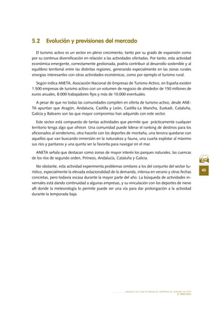 45
MODELO DE PLAN DE NEGOCIO: EMPRESA DE TURISMO ACTIVO
el MERCADO
5.2 Evolución y previsiones del mercado
El turismo activo es un sector en pleno crecimiento, tanto por su grado de expansión como
por su continua diversificación en relación a las actividades ofertadas. Por tanto, esta actividad
económica emergente, correctamente gestionada, podría contribuir al desarrollo sostenible y al
equilibrio territorial entre las distintas regiones, generando especialmente en las zonas rurales
sinergias interesantes con otras actividades económicas, como por ejemplo el turismo rural.
Según indica ANETA, Asociación Nacional de Empresas de Turismo Activo, en España existen
1.500 empresas de turismo activo con un volumen de negocio de alrededor de 150 millones de
euros anuales, 8.000 trabajadores fijos y más de 10.000 eventuales.
A pesar de que no todas las comunidades compiten en oferta de turismo activo, desde ANE-
TA apuntan que Aragón, Andalucía, Castilla y León, Castilla-La Mancha, Euskadi, Cataluña,
Galicia y Baleares son las que mayor compromiso han adquirido con este sector.
Este sector está compuesto de tantas actividades que permite que prácticamente cualquier
territorio tenga algo que ofrecer. Una comunidad puede liderar el ranking de destinos para los
aficionados al senderismo, otra hacerlo con los deportes de montaña, una tercera quedarse con
aquellos que van buscando inmersión en la naturaleza y fauna, una cuarta explotar al máximo
sus ríos y pantanos y una quinta ser la favorita para navegar en el mar.
ANETA señala que destacan como zonas de mayor interés los parques naturales, las cuencas
de los ríos de segundo orden, Pirineos, Andalucía, Cataluña y Galicia.
No obstante, esta actividad experimenta problemas similares a los del conjunto del sector tu-
rístico, especialmente la elevada estacionalidad de la demanda, intensa en verano y otras fechas
concretas, pero todavía escasa durante la mayor parte del año. La búsqueda de actividades in-
vernales está dando continuidad a algunas empresas, y su vinculación con los deportes de nieve
allí donde la meteorología lo permite puede ser una vía para dar prolongación a la actividad
durante la temporada baja.
 