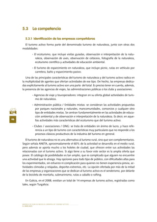 MODELO DE PLAN DE NEGOCIO: EMPRESA DE TURISMO ACTIVO
46
el MERCADO
5.3 La competencia
5.3.1 Identificación de las empresas competidoras
El turismo activo forma parte del denominado turismo de naturaleza, junto con otras dos
modalidades:
- El ecoturismo, que incluye visitas guiadas, observación e interpretación de la natu-
raleza, observación de aves, observación de cetáceos, fotografía de la naturaleza,
ecoturismo científico y actividades de educación ambiental.
- El turismo de esparcimiento en naturaleza, que incluye picnic, rutas en vehículo por
carretera, baño y esparcimiento pasivo.
Una de las principales características del turismo de naturaleza y del turismo activo radica en
la multiplicidad de agentes que ofertan actividades de ese tipo. De hecho, las empresas dedica-
das explícitamente al turismo activo son una parte del total. Es preciso tener en cuenta, además,
la presencia de las agencias de viajes, las administraciones públicas o los clubs y asociaciones:
- Agencias de viaje y touroperadores: integran en su oferta global actividades de turis-
mo de naturaleza.
- Administración pública / Entidades mixtas: se consideran las actividades propuestas
por parques nacionales y naturales, mancomunidades, consorcios y cualquier otro
tipo de entidades mixtas. Se centran fundamentalmente en las actividades de educa-
ción ambiental y de observación e interpretación de la naturaleza. Es decir, en aque-
llas actividades más características del ecoturismo que del turismo activo.
- Clubes / asociaciones / ONG: se trata de entidades sin ánimo de lucro, y hace refe-
rencia a un tipo de turismo con características muy particulares que no responde a los
procesos clásicos productivos de la industria del turismo en general.
El turismo de naturaleza no es una alternativa al turismo rural, sino que son complementarios.
Según señala ANETA, aproximadamente el 60% de la actividad se desarrolla en el medio rural,
pero además se aporta mucho a los hoteles de ciudad, que ofrecen entre sus actividades las
relacionadas con el turismo activo. Si algo tiene a su favor este sector es la amplia oferta que
posee. El catálogo de posibilidades es tan amplio, que es complicado que alguien no encuentre
una actividad que le atraiga. Hay opciones para todo tipo de público, con dificultades altas para
los experimentados, sin esfuerzo ni complicación para quienes no tienen experiencia previa, ac-
tividades cómodas y relajadas, deportes extremos, etc. La opción ofertada por más de la mitad
de las empresas y organizaciones que se dedican al turismo activo es el senderismo, por delante
de la bicicleta de montaña, submarinismo, rutas a caballo o rafting.
En Galicia, en el 2008, existían un total de 14 empresas de turismo activo, registradas como
tales, según Turgalicia:
 