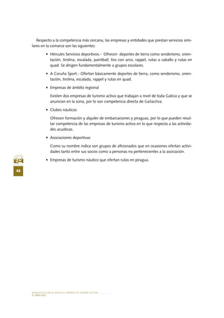 MODELO DE PLAN DE NEGOCIO: EMPRESA DE TURISMO ACTIVO
48
el MERCADO
Respecto a la competencia más cercana, las empresas y entidades que prestan servicios simi-
lares en la comarca son las siguientes:
•	 Hércules Servicios deportivos.-  Ofrecen  deportes de tierra como senderismo, orien-
tación, tirolina, escalada, paintball, tiro con arco, rappel, rutas a caballo y rutas en
quad. Se dirigen fundamentalmente a grupos escolares.
•	 A Coruña Sport.- Ofertan básicamente deportes de tierra, como senderismo, orien-
tación, tirolina, escalada, rappel y rutas en quad.
•	 Empresas de ámbito regional
Existen dos empresas de turismo activo que trabajan a nivel de toda Galicia y que se
anuncian en la zona, por lo son competencia directa de Galiactiva.
•	 Clubes náuticos
Ofrecen formación y alquiler de embarcaciones y piraguas, por lo que pueden resul-
tar competencia de las empresas de turismo activo en lo que respecta a las activida-
des acuáticas.
•	 Asociaciones deportivas
Como su nombre indica son grupos de aficionados que en ocasiones ofertan activi-
dades tanto entre sus socios como a personas no pertenecientes a la asociación.
•	 Empresas de turismo náutico que ofertan rutas en piragua.
 