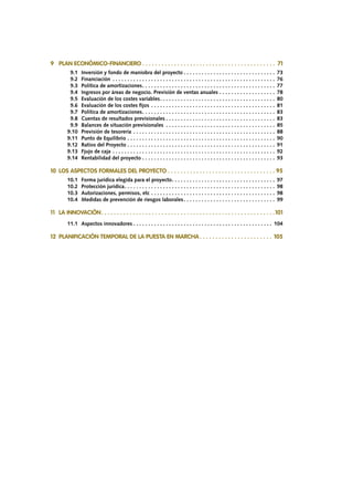 9	 PLAN ECONÓMICO-FINANCIERO.  .  .  .  .  .  .  .  .  .  .  .  .  .  .  .  .  .  .  .  .  .  .  .  .  .  .  .  .  .  .  .  .  .  .  .  .  .  .  .  .  .  . 71
		 9.1	 Inversión y fondo de maniobra del proyecto. . . . . . . . . . . . . . . . . . . . . . . . . . . . . . . . 73
		 9.2	Financiación . . . . . . . . . . . . . . . . . . . . . . . . . . . . . . . . . . . . . . . . . . . . . . . . . . . . . . . . 76
		 9.3	 Política de amortizaciones. . . . . . . . . . . . . . . . . . . . . . . . . . . . . . . . . . . . . . . . . . . . . . 77
		 9.4	 Ingresos por áreas de negocio. Previsión de ventas anuales. . . . . . . . . . . . . . . . . . . . 78
		 9.5	 Evaluación de los costes variables. . . . . . . . . . . . . . . . . . . . . . . . . . . . . . . . . . . . . . . . 80
		 9.6	 Evaluación de los costes fijos. . . . . . . . . . . . . . . . . . . . . . . . . . . . . . . . . . . . . . . . . . . 81
		 9.7	 Política de amortizaciones. . . . . . . . . . . . . . . . . . . . . . . . . . . . . . . . . . . . . . . . . . . . . . 83
		 9.8	 Cuentas de resultados previsionales. . . . . . . . . . . . . . . . . . . . . . . . . . . . . . . . . . . . . . 83
		 9.9	 Balances de situación previsionales . . . . . . . . . . . . . . . . . . . . . . . . . . . . . . . . . . . . . . 85
		 9.10	 Previsión de tesorería. . . . . . . . . . . . . . . . . . . . . . . . . . . . . . . . . . . . . . . . . . . . . . . . . 88
		 9.11	 Punto de Equilibrio. . . . . . . . . . . . . . . . . . . . . . . . . . . . . . . . . . . . . . . . . . . . . . . . . . . 90
		 9.12	 Ratios del Proyecto. . . . . . . . . . . . . . . . . . . . . . . . . . . . . . . . . . . . . . . . . . . . . . . . . . . 91
		 9.13	 Fjujo de caja. . . . . . . . . . . . . . . . . . . . . . . . . . . . . . . . . . . . . . . . . . . . . . . . . . . . . . . . 92
		 9.14	 Rentabilidad del proyecto. . . . . . . . . . . . . . . . . . . . . . . . . . . . . . . . . . . . . . . . . . . . . . 93
10	 LOS ASPECTOS FORMALES DEL PROYECTO.  .  .  .  .  .  .  .  .  .  .  .  .  .  .  .  .  .  .  .  .  .  .  .  .  .  .  .  .  .  .  .  .  .  . 95
		 10.1	 Forma jurídica elegida para el proyecto. . . . . . . . . . . . . . . . . . . . . . . . . . . . . . . . . . . . 97
		 10.2	 Protección jurídica. . . . . . . . . . . . . . . . . . . . . . . . . . . . . . . . . . . . . . . . . . . . . . . . . . . . 98
		 10.3	 Autorizaciones, permisos, etc. . . . . . . . . . . . . . . . . . . . . . . . . . . . . . . . . . . . . . . . . . . 98
		 10.4	 Medidas de prevención de riesgos laborales. . . . . . . . . . . . . . . . . . . . . . . . . . . . . . . . 99
11	 LA INNOVACIÓN. .  .  .  .  .  .  .  .  .  .  .  .  .  .  .  .  .  .  .  .  .  .  .  .  .  .  .  .  .  .  .  .  .  .  .  .  .  .  .  .  .  .  .  .  .  .  .  .  .  .  .  .  .  . 101
		 11.1	 Aspectos innovadores. . . . . . . . . . . . . . . . . . . . . . . . . . . . . . . . . . . . . . . . . . . . . . . . 104
12	 PLANIFICACIÓN TEMPORAL DE LA PUESTA EN MARCHA. .  .  .  .  .  .  .  .  .  .  .  .  .  .  .  .  .  .  .  .  .  .  . 105
 