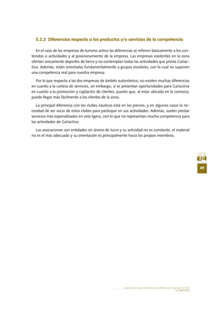 49
MODELO DE PLAN DE NEGOCIO: EMPRESA DE TURISMO ACTIVO
el MERCADO
5.3.2 Diferencias respecto a los productos y/o servicios de la competencia
En el caso de las empresas de turismo activo las diferencias se refieren básicamente a los con-
tenidos o actividades y al posicionamiento de la empresa. Las empresas existentes en la zona
ofertan únicamente deportes de tierra y no contemplan todas las actividades que presta Galiac-
tiva. Además, están orientadas fundamentalmente a grupos escolares, con lo cual no suponen
una competencia real para nuestra empresa.
Por lo que respecta a las dos empresas de ámbito autonómico, no existen muchas diferencias
en cuanto a la cartera de servicios, sin embargo, sí se presentan oportunidades para Galiactiva
en cuanto a la promoción y captación de clientes, puesto que, al estar ubicada en la comarca,
puede llegar más fácilmente a los clientes de la zona.
La principal diferencia con los clubes náuticos está en los precios, y en algunos casos la ne-
cesidad de ser socio de estos clubes para participar en sus actividades. Además, suelen prestar
servicios más especializados en vela ligera, con lo que no representan mucha competencia para
las actividades de Galiactiva.
Las asociaciones son entidades sin ánimo de lucro y su actividad no es constante, el material
no es el más adecuado y su orientación es principalmente hacia los propios miembros.
 