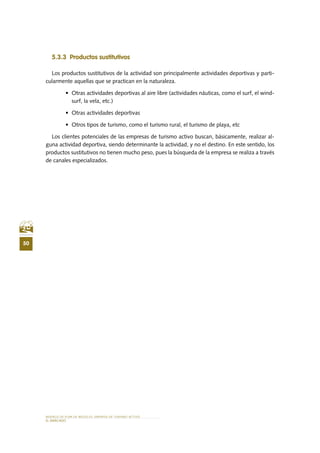 MODELO DE PLAN DE NEGOCIO: EMPRESA DE TURISMO ACTIVO
50
el MERCADO
5.3.3 Productos sustitutivos
Los productos sustitutivos de la actividad son principalmente actividades deportivas y parti-
cularmente aquellas que se practican en la naturaleza.
•	 Otras actividades deportivas al aire libre (actividades náuticas, como el surf, el wind-
surf, la vela, etc.)
•	 Otras actividades deportivas
•	 Otros tipos de turismo, como el turismo rural, el turismo de playa, etc
Los clientes potenciales de las empresas de turismo activo buscan, básicamente, realizar al-
guna actividad deportiva, siendo determinante la actividad, y no el destino. En este sentido, los
productos sustitutivos no tienen mucho peso, pues la búsqueda de la empresa se realiza a través
de canales especializados.
 