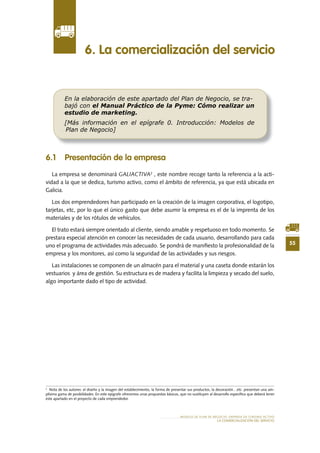 55
MODELO DE PLAN DE NEGOCIO: EMPRESA DE TURISMO ACTIVO
LA COMERCIALIZACIÓN DEL SERVICIO
6 .1 Presentación de la empresa
La empresa se denominará GALIACTIVA2
, este nombre recoge tanto la referencia a la acti-
vidad a la que se dedica, turismo activo, como el ámbito de referencia, ya que está ubicada en
Galicia.
Los dos emprendedores han participado en la creación de la imagen corporativa, el logotipo,
tarjetas, etc, por lo que el único gasto que debe asumir la empresa es el de la imprenta de los
materiales y de los rótulos de vehículos.
El trato estará siempre orientado al cliente, siendo amable y respetuoso en todo momento. Se
prestara especial atención en conocer las necesidades de cada usuario, desarrollando para cada
uno el programa de actividades más adecuado. Se pondrá de manifiesto la profesionalidad de la
empresa y los monitores, así como la seguridad de las actividades y sus riesgos.
Las instalaciones se componen de un almacén para el material y una caseta donde estarán los
vestuarios y área de gestión. Su estructura es de madera y facilita la limpieza y secado del suelo,
algo importante dado el tipo de actividad.
6 . La comercialización del servicio
En la elaboración de este apartado del Plan de Negocio, se tra-
bajó con el Manual Práctico de la Pyme: Cómo realizar un
estudio de marketing.
[Más información en el epígrafe 0. Introducción: Modelos de
Plan de Negocio]
2
Nota de los autores: el diseño y la imagen del establecimiento, la forma de presentar sus productos, la decoración…etc. presentan una am-
plísima gama de posibilidades. En este epígrafe ofrecemos unas propuestas básicas, que no sustituyen al desarrollo específico que deberá tener
este apartado en el proyecto de cada emprendedor.
 