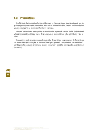 MODELO DE PLAN DE NEGOCIO: EMPRESA DE TURISMO ACTIVO
56
lA COMERCIALIZACIÓN Del SERVIciO
6.2 Prescriptores
En el ámbito turismo activo los conocidos que ya han practicado alguna actividad son los
grandes prescriptores de estas empresas. Para ello es necesario que los clientes estén satisfechos
y deseen compartir su afición con familiares y amigos.
También actúan como prescriptores las asociaciones deportivas con sus socios y otros clubes
y la administración pública a través de programas de promoción de estas actividades y del tu-
rismo.
En ocasiones es la propia empresa la que debe de participar en programas de fomento de
las actividades realizados por la administración para jóvenes, campamentos de verano etc...
siendo por ello necesario presentarse a estos concursos y acreditar los requisitos y condiciones
necesarios.
 