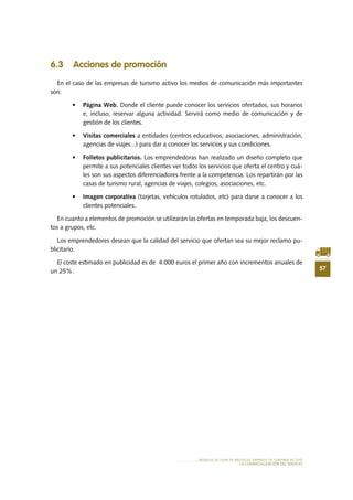 57
MODELO DE PLAN DE NEGOCIO: EMPRESA DE TURISMO ACTIVO
lA COMERCIALIZACIÓN Del SERVIciO
6.3 Acciones de promoción
En el caso de las empresas de turismo activo los medios de comunicación más importantes
son:
•	 Página Web. Donde el cliente puede conocer los servicios ofertados, sus horarios
e, incluso, reservar alguna actividad. Servirá como medio de comunicación y de
gestión de los clientes.
•	 Visitas comerciales a entidades (centros educativos, asociaciones, administración,
agencias de viajes...) para dar a conocer los servicios y sus condiciones.
•	 Folletos publicitarios. Los emprendedoras han realizado un diseño completo que
permite a sus potenciales clientes ver todos los servicios que oferta el centro y cuá-
les son sus aspectos diferenciadores frente a la competencia. Los repartirán por las
casas de turismo rural, agencias de viajes, colegios, asociaciones, etc.
•	 Imagen corporativa (tarjetas, vehículos rotulados, etc) para darse a conocer a los
clientes potenciales.
En cuanto a elementos de promoción se utilizarán las ofertas en temporada baja, los descuen-
tos a grupos, etc.
Los emprendedores desean que la calidad del servicio que ofertan sea su mejor reclamo pu-
blicitario.
El coste estimado en publicidad es de 4.000 euros el primer año con incrementos anuales de
un 25%.
 