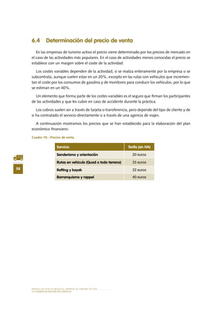58
MODELO DE PLAN DE NEGOCIO: EMPRESA DE TURISMO ACTIVO
lA COMERCIALIZACIÓN Del SERVIciO
6.4 Determinación del precio de venta
En las empresas de turismo activo el precio viene determinado por los precios de mercado en
el caso de las actividades más populares. En el caso de actividades menos conocidas el precio se
establece con un margen sobre el coste de la actividad.
Los costes variables dependen de la actividad, si se realiza enteramente por la empresa o se
subcontrata, aunque suelen estar en un 20%, excepto en las rutas con vehículos que incremen-
tan el coste por los consumos de gasolina y de monitores para conducir los vehículos, por lo que
se estiman en un 40%.
Un elemento que forma parte de los costes variables es el seguro que firman los participantes
de las actividades y que les cubre en caso de accidente durante la práctica.
Los cobros suelen ser a través de tarjeta o transferencia, pero depende del tipo de cliente y de
si ha contratado el servicio directamente o a través de una agencia de viajes.
A continuación mostramos los precios que se han establecido para la elaboración del plan
económico financiero:
Cuadro 10.- Precios de venta
Servicio Tarifa (sin IVA)
Senderismo y orientación 20 euros
Rutas en vehiculo (Quad o todo terreno) 35 euros
Rafting y kayak 32 euros
Barranquismo y rappel 40 euros
 