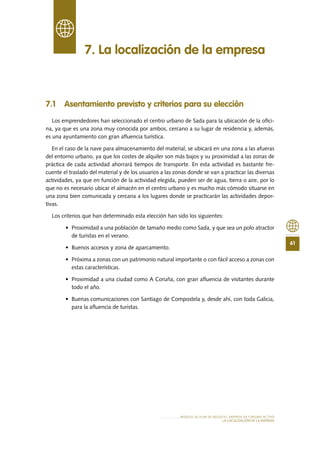 61
MODELO DE PLAN DE NEGOCIO: EMPRESA DE TURISMO ACTIVO
lA LOCALIZACIÓN De lA EMPRESA
7.1 Asentamiento previsto y criterios para su elección
Los emprendedores han seleccionado el centro urbano de Sada para la ubicación de la ofici-
na, ya que es una zona muy conocida por ambos, cercano a su lugar de residencia y, además,
es una ayuntamiento con gran afluencia turística.
En el caso de la nave para almacenamiento del material, se ubicará en una zona a las afueras
del entorno urbano, ya que los costes de alquiler son más bajos y su proximidad a las zonas de
práctica de cada actividad ahorrará tiempos de transporte. En esta actividad es bastante fre-
cuente el traslado del material y de los usuarios a las zonas donde se van a practicar las diversas
actividades, ya que en función de la actividad elegida, pueden ser de agua, tierra o aire, por lo
que no es necesario ubicar el almacén en el centro urbano y es mucho más cómodo situarse en
una zona bien comunicada y cercana a los lugares donde se practicarán las actividades depor-
tivas.
Los criterios que han determinado esta elección han sido los siguientes:
•	 Proximidad a una población de tamaño medio como Sada, y que sea un polo atractor
de turistas en el verano.
•	 Buenos accesos y zona de aparcamiento.
•	 Próxima a zonas con un patrimonio natural importante o con fácil acceso a zonas con
estas características.
•	 Proximidad a una ciudad como A Coruña, con gran afluencia de visitantes durante
todo el año.
•	 Buenas comunicaciones con Santiago de Compostela y, desde ahí, con toda Galicia,
para la afluencia de turistas.
7. La localización de la empresa
 