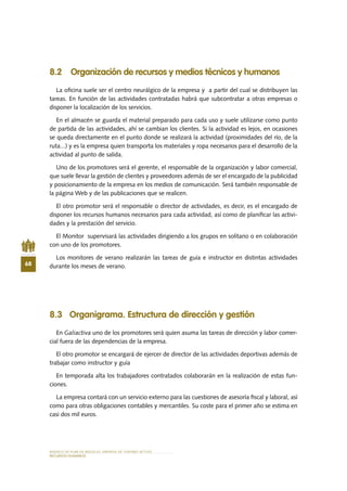 MODELO DE PLAN DE NEGOCIO: EMPRESA DE TURISMO ACTIVO
68
RECURSOS HUMANOS
8.2 Organización de recursos y medios técnicos y humanos
La oficina suele ser el centro neurálgico de la empresa y a partir del cual se distribuyen las
tareas. En función de las actividades contratadas habrá que subcontratar a otras empresas o
disponer la localización de los servicios.
En el almacén se guarda el material preparado para cada uso y suele utilizarse como punto
de partida de las actividades, ahí se cambian los clientes. Si la actividad es lejos, en ocasiones
se queda directamente en el punto donde se realizará la actividad (proximidades del río, de la
ruta...) y es la empresa quien transporta los materiales y ropa necesarios para el desarrollo de la
actividad al punto de salida.
Uno de los promotores será el gerente, el responsable de la organización y labor comercial,
que suele llevar la gestión de clientes y proveedores además de ser el encargado de la publicidad
y posicionamiento de la empresa en los medios de comunicación. Será también responsable de
la página Web y de las publicaciones que se realicen.
El otro promotor será el responsable o director de actividades, es decir, es el encargado de
disponer los recursos humanos necesarios para cada actividad, así como de planificar las activi-
dades y la prestación del servicio.
El Monitor supervisará las actividades dirigiendo a los grupos en solitario o en colaboración
con uno de los promotores.
Los monitores de verano realizarán las tareas de guía e instructor en distintas actividades
durante los meses de verano.
8.3 Organigrama. Estructura de dirección y gestión
En Galiactiva uno de los promotores será quien asuma las tareas de dirección y labor comer-
cial fuera de las dependencias de la empresa.
El otro promotor se encargará de ejercer de director de las actividades deportivas además de
trabajar como instructor y guía
En temporada alta los trabajadores contratados colaborarán en la realización de estas fun-
ciones.
La empresa contará con un servicio externo para las cuestiones de asesoría fiscal y laboral, así
como para otras obligaciones contables y mercantiles. Su coste para el primer año se estima en
casi dos mil euros.
 