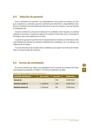 69
MODELO DE PLAN DE NEGOCIO: EMPRESA DE TURISMO ACTIVO
RECURSOS HUMANOS
8.4. Selección de personal
Para la contratación de monitores, los emprendedores se han puesto en contacto con anti-
guos compañeros y conocidos suyos de la profesión para determinar su disponibilidad y esta-
blecer las condiciones de contratación para situaciones en que sea necesario, como por ejemplo,
en temporada alta.
Galiactiva recibirá los currículums enviados por los candidatos como respuesta a la solicitud
realizada en los diarios. El proceso de selección lo realizará Cristina Díaz, que es Licenciada en
Psicología y tiene cierta experiencia en el tema.
Las personas que pasen la primera fase de requisitos técnicos tendrán una entrevista con ella,
cuya finalidad será descubrir las actitudes y aptitudes de los candidatos y ver si se adecuan a las
exigencias de la empresa.
Tras esta entrevista inicial, los datos de los candidatos que la superen con éxito serán introdu-
cidos en la base de datos de Galiactiva.
8.5 Formas de contratación
El convenio colectivo que regula a los trabajadores será el convenio de monitores de instala-
ciones deportivas publicado en el BOE nº 213 del 6 de septiembre de 2006.
Cuadro 13: Tipo de contrato y salario base primer año.
CATEGORÍA PROFESIONAL Tipo contrato Horas año Salario Base
Gerente (2) - 1.760 14.000 €/año
Instructor-monitor (1) C. indefinido 1.760 14.000 €/año
Monitores Verano (2) C. Temporal 320 1.000 €/mes
 