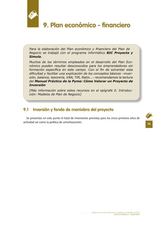 73
MODELO DE PLAN DE NEGOCIO: EMPRESA DE TURISMO ACTIVO
PLAN ECONÓMICO - FINANCIERO
9 .1 Inversión y fondo de maniobra del proyecto
Se presentan en este punto el total de inversiones previstas para los cinco primeros años de
actividad así como la política de amortizaciones.
9 . Plan económico - financiero
Para la elaboración del Plan económico y ﬁnanciero del Plan de
Negocio se trabajó con el programa informático BIC Proyecta y
Simula.
Muchos de los términos empleados en el desarrollo del Plan Eco-
nómico pueden resultar desconocidos para los emprendedores sin
formación especíﬁca en este campo. Con el ﬁn de solventar esta
diﬁcultad y facilitar una explicación de los conceptos básicos –inver-
sión, balance, tesorería, VAN, TIR, Ratio...- recomendamos la lectura
del Manual Práctico de la Pyme: Cómo Valorar un Proyecto de
Inversión
[Más información sobre estos recursos en el epígrafe 0. Introduc-
ción: Modelos de Plan de Negocio]
 