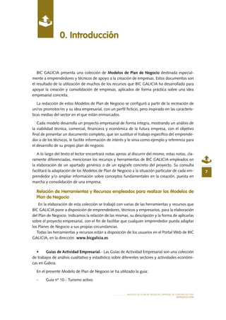 MODELO DE PLAN DE NEGOCIO: EMPRESA DE TURISMO ACTIVO
INTRODUCCIÓN
0. Introducción
7
BIC GALICIA presenta una colección de Modelos de Plan de Negocio destinada especial-
mente a emprendedores y técnicos de apoyo a la creación de empresas. Estos documentos son
el resultado de la utilización de muchos de los recursos que BIC GALICIA ha desarrollado para
apoyar la creación y consolidación de empresas, aplicados de forma práctica sobre una idea
empresarial concreta.
La redacción de estos Modelos de Plan de Negocio se configuró a partir de la recreación de
un/os promotor/es y su idea empresarial, con un perfil ficticio, pero inspirado en las caracterís-
ticas medias del sector en el que están enmarcados.
Cada modelo desarrolla un proyecto empresarial de forma íntegra, mostrando un análisis de
la viabilidad técnica, comercial, financiera y económica de la futura empresa, con el objetivo
final de presentar un documento completo, que sin sustituir el trabajo específico del emprende-
dor o de los técnicos, le facilite información de interés y le sirva como ejemplo y referencia para
el desarrollo de su propio plan de negocio.
A lo largo del texto el lector encontrará notas ajenas al discurrir del mismo, estas notas, cla-
ramente diferenciadas, mencionan los recursos y herramientas de BIC GALICIA empleados en
la elaboración de un apartado genérico o de un epígrafe concreto del proyecto. Su consulta
facilitará la adaptación de los Modelos de Plan de Negocio a la situación particular de cada em-
prendedor y/o ampliar información sobre conceptos fundamentales en la creación, puesta en
marcha y consolidación de una empresa.
Relación de Herramientas y Recursos empleados para realizar los Modelos de
Plan de Negocio
En la elaboración de esta colección se trabajó con varias de las herramientas y recursos que
BIC GALICIA pone a disposición de emprendedores, técnicos y empresarios, para la elaboración
del Plan de Negocio. Indicamos la relación de las mismas, su descripción y la forma de aplicarlas
sobre el proyecto empresarial, con el fin de facilitar que cualquier emprendedor pueda adaptar
los Planes de Negocio a sus propias circunstancias.
Todas las herramientas y recursos están a disposición de los usuarios en el Portal Web de BIC
GALICIA, en la dirección: www.bicgalicia.es
•	 Guías de Actividad Empresarial.- Las Guías de Actividad Empresarial son una colección
de trabajos de análisis cualitativo y estadístico sobre diferentes sectores y actividades económi-
cas en Galicia.
En el presente Modelo de Plan de Negocio se ha utilizado la guía:
-	 Guía nº 10.- Turismo activo
 