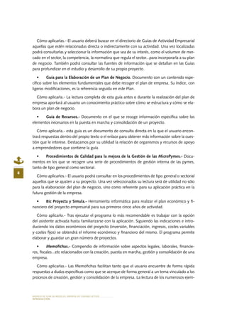 MODELO DE PLAN DE NEGOCIO: EMPRESA DE TURISMO ACTIVO
8
INTRODUCCIÓN
Cómo aplicarlas.- El usuario deberá buscar en el directorio de Guías de Actividad Empresarial
aquellas que estén relacionadas directa o indirectamente con su actividad. Una vez localizadas
podrá consultarlas y seleccionar la información que sea de su interés, como el volumen de mer-
cado en el sector, la competencia, la normativa que regula el sector...para incorporarla a su plan
de negocio. También podrá consultar las fuentes de información que se detallan en las Guías
para profundizar en el estudio y desarrollo de su propio proyecto.
•	 Guía para la Elaboración de un Plan de Negocio. Documento con un contenido espe-
cífico sobre los elementos fundamentales que debe recoger el plan de empresa. Su índice, con
ligeras modificaciones, es la referencia seguida en este Plan.
Cómo aplicarla.- La lectura completa de esta guía antes o durante la realización del plan de
empresa aportará al usuario un conocimiento práctico sobre cómo se estructura y cómo se ela-
bora un plan de negocio.
•	 Guía de Recursos.- Documento en el que se recoge información específica sobre los
elementos necesarios en la puesta en marcha y consolidación de un proyecto.
Cómo aplicarla.- esta guía es un documento de consulta directa en la que el usuario encon-
trará respuestas dentro del propio texto o el enlace para obtener más información sobre la cues-
tión que le interese. Destacamos por su utilidad la relación de organismos y recursos de apoyo
a emprendedores que contiene la guía.
•	 Procedimientos de Calidad para la mejora de la Gestión de las MicroPymes.- Docu-
mentos en los que se recogen una serie de procedimientos de gestión interna de las pymes,
tanto de tipo general como sectorial.
Cómo aplicarlos.- El usuario podrá consultar en los procedimientos de tipo general o sectorial
aquellos que se ajusten a su proyecto. Una vez seleccionados su lectura será de utilidad no sólo
para la elaboración del plan de negocio, sino como referente para su aplicación práctica en la
futura gestión de la empresa.
•	 Bic Proyecta y Simula.- Herramienta informática para realizar el plan económico y fi-
nanciero del proyecto empresarial para sus primeros cinco años de actividad.
Cómo aplicarlo.- Tras ejecutar el programa lo más recomendable es trabajar con la opción
del asistente activada hasta familiarizarse con la aplicación. Siguiendo las indicaciones e intro-
duciendo los datos económicos del proyecto (inversión, financiación, ingresos, costes variables
y costes fijos) se obtendrá el informe económico y financiero del mismo. El programa permite
elaborar y guardar un gran número de proyectos.
•	 Memofichas.- Compendio de información sobre aspectos legales, laborales, financie-
ros, fiscales...etc relacionados con la creación, puesta en marcha, gestión y consolidación de una
empresa.
Cómo aplicarlas.- Las Memofichas facilitan tanto que el usuario encuentre de forma rápida
respuestas a dudas específicas como que se acerque de forma general a un tema vinculado a los
procesos de creación, gestión y consolidación de la empresa. La lectura de los numerosos ejem-
 