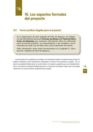 97
MODELO DE PLAN DE NEGOCIO: EMPRESA DE TURISMO ACTIVO
LOS ASPECTOS FORMALES DEL PROYECTO
10 .1 Forma jurídica elegida para el proyecto
Los promotores han optado por constituir una Sociedad Limitada; al tratarse de dos socios no
podían constituirse como empresarios individuales, la forma más económica y rápida. Por su
parte la sociedad limitada tiene un coste inferior en creación y gestión que una Sociedad Anó-
nima. Por último la sociedad limitada permite un control de la empresa mayor que la sociedad
anónima en el caso de futuras ampliaciones de capital.
10 . Los aspectos formales
del proyecto
En la elaboración de este epígrafe del Plan de Negocio, se trabajó
con las Memoﬁchas del grupo Formas Jurídicas y el Tutorial Cómo
Crear mi Empresa que contienen información sobre los diferentes
tipos de formas jurídicas, sus características y las ventajas e incon-
venientes de cada una de ellas entre otras cuestiones de interés.
[Más información sobre estas herramientas en el epígrafe 0. Intro-
ducción: Modelos de Plan de Negocio]
 