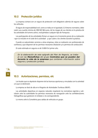 MODELO DE PLAN DE NEGOCIO: EMPRESA DE TURISMO ACTIVO
98
LOS ASPECTOS FORMALES DEL PROYECTO
10 .2 Protección jurídica
La empresa contará con un seguro de protección civil obligatorio además de seguros sobre
los vehículos.
El seguro de responsabilidad civil, como se indica en el apartado 2.2 Entorno normativo, debe
cubrir una cuantía mínima de 390.567,86 euros, de los riesgos de sus clientes en la práctica de
las actividades de turismo activo, excluyéndose cualquier tipo de franquicia.
Los participantes de las actividades firman un seguro en el momento previo de su realización
–que va incluido en el coste de la actividad- y que cubre a los clientes durante la práctica.
Cuando se subcontraten servicios a otras empresas, éstos se realizarán con profesionales de
confianza y que disponen de los permisos necesarios (titulación y/o permisos de conducción)
El coste estimado en seguros es de 5.000 € el primer año.
10 .3 Autorizaciones, permisos, etc
Los locales que se alquilarán disponen de las licencias oportunas y vinculadas con la actividad
a la que se destinarán
La empresa se dará de alta en el Registro de Actividades Turísticas (REAT).
Las actividades deportivas en espacios naturales respetarán las normativas vigentes y soli-
citarán ante las autoridades los permisos necesarios de navegación ante las confederaciones
hidrográficas que gestionen el embalse o río correspondiente.
Lo mismo ante la Consellería para salidas de vehículos en grupo.
En la elaboración de este epígrafe del Plan de Negocio, se traba-
jó con las Memoﬁchas del grupo Contratos que se pueden dar
durante la vida de la empresa que contienen información sobre
seguros y protección jurídica.
 