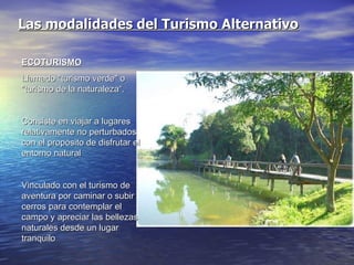 Las modalidades del Turismo Alternativo ECOTURISMO Llamado "turismo verde" o "turismo de la naturaleza“. Consiste en viajar a lugares relativamente no perturbados con el propósito de disfrutar el entorno natural Vinculado con el turismo de aventura por caminar o subir cerros para contemplar el campo y apreciar las bellezas naturales desde un lugar tranquilo 
