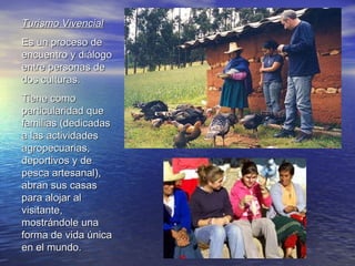 Turismo Vivencial Es un proceso de encuentro y diálogo entre personas de dos culturas. Tiene como particularidad que familias (dedicadas a las actividades agropecuarias, deportivos y de pesca artesanal), abran sus casas para alojar al visitante, mostrándole una forma de vida única en el mundo.   