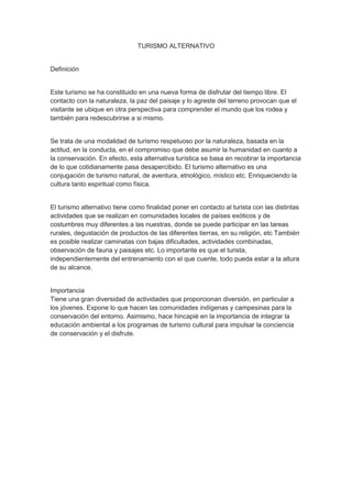 TURISMO ALTERNATIVO
Definición
Este turismo se ha constituido en una nueva forma de disfrutar del tiempo libre. El
contacto con la naturaleza, la paz del paisaje y lo agreste del terreno provocan que el
visitante se ubique en otra perspectiva para comprender el mundo que los rodea y
también para redescubrirse a si mismo.
Se trata de una modalidad de turismo respetuoso por la naturaleza, basada en la
actitud, en la conducta, en el compromiso que debe asumir la humanidad en cuanto a
la conservación. En efecto, esta alternativa turística se basa en recobrar la importancia
de lo que cotidianamente pasa desapercibido. El turismo alternativo es una
conjugación de turismo natural, de aventura, etnológico, místico etc. Enriqueciendo la
cultura tanto espiritual como física.
El turismo alternativo tiene como finalidad poner en contacto al turista con las distintas
actividades que se realizan en comunidades locales de países exóticos y de
costumbres muy diferentes a las nuestras, donde se puede participar en las tareas
rurales, degustación de productos de las diferentes tierras, en su religión, etc También
es posible realizar caminatas con bajas dificultades, actividades combinadas,
observación de fauna y paisajes etc. Lo importante es que el turista,
independientemente del entrenamiento con el que cuente, todo pueda estar a la altura
de su alcance.
Importancia
Tiene una gran diversidad de actividades que proporcionan diversión, en particular a
los jóvenes. Expone lo que hacen las comunidades indígenas y campesinas para la
conservación del entorno. Asimismo, hace hincapié en la importancia de integrar la
educación ambiental a los programas de turismo cultural para impulsar la conciencia
de conservación y el disfrute.
 
