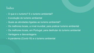 Índice
• O que é o turismo? E o turismo ambiental?
• A evolução do turismo ambiental
• Quais as atividades ligadas ao turismo ambiental?
• Os melhores locais, a nível mundial, para praticar turismo ambiental
• Os melhores locais, em Portugal, para desfrutar do turismo ambiental
• Vantagens e desvantagens
• A pandemia (Covid-19) e o turismo ambiental
 