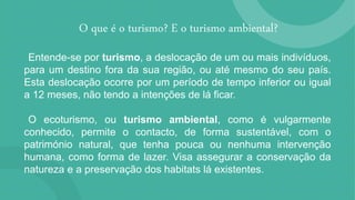 O que é o turismo? E o turismo ambiental?
Entende-se por turismo, a deslocação de um ou mais indivíduos,
para um destino fora da sua região, ou até mesmo do seu país.
Esta deslocação ocorre por um período de tempo inferior ou igual
a 12 meses, não tendo a intenções de lá ficar.
O ecoturismo, ou turismo ambiental, como é vulgarmente
conhecido, permite o contacto, de forma sustentável, com o
património natural, que tenha pouca ou nenhuma intervenção
humana, como forma de lazer. Visa assegurar a conservação da
natureza e a preservação dos habitats lá existentes.
 