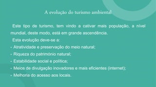 A evolução do turismo ambiental
Este tipo de turismo, tem vindo a cativar mais população, a nível
mundial, deste modo, está em grande ascendência.
Esta evolução deve-se a:
• Atratividade e preservação do meio natural;
• Riqueza do património natural;
• Estabilidade social e política;
• Meios de divulgação inovadores e mais eficientes (internet);
• Melhoria do acesso aos locais.
 