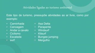 Atividades ligadas ao turismo ambiental
Este tipo de turismo, pressupõe atividades ao ar livre, como por
exemplo:
• Caminhada
• Canoagem
• Andar a cavalo
• Ciclismo
• Escalada
• surf
• Asa Delta
• Parapente
• Windsurf
• Kitsurf
• Bungee jumping
• Mergulho
 