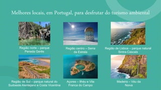 Melhores locais, em Portugal, para desfrutar do turismo ambiental
Região norte – parque
Peneda Gerês
Região centro – Serra
da Estrela
Região de Lisboa – parque natural
Sintra-Cascais
Região de Sul – parque natural do
Sudoeste Alentejano e Costa Vicentina
Açores – Ilhéu e Vila
Franca do Campo
Madeira – Véu da
Noiva
 
