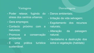 Desvantagens
• Danos ambientais;
• Irritação da vida selvagem;
• Esgotamento dos recursos
naturais;
• Alteração da paisagem
natural;
• Vandalismo e destruição dos
solos e vegetação (habitats)
Vantagens
• Poder relaxar, fugindo do
stress dos centros urbanos;
• Gera empregos;
• Contacto próximo com a
natureza;
• Promove a conservação
ambiental;
• É uma prática turística
sustentável.
 