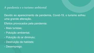 A pandemia e o turismo ambiental
Devido ao aparecimento da pandemia, Covid-19, o turismo sofreu
uma grande alteração.
Efeitos provocados pela pandemia:
• Mais turistas;
• Poluição ambiental;
• Poluição do ar diminuiu;
• Destruição de habitats;
• Desemprego.
 