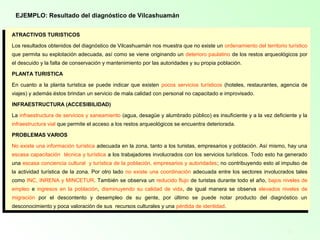 11
EJEMPLO: Resultado del diagnóstico de Vilcashuamán
ATRACTIVOS TURISTICOS
Los resultados obtenidos del diagnóstico de Vilcashuamán nos muestra que no existe un ordenamiento del territorio turístico
que permita su explotación adecuada, así como se viene originando un deterioro paulatino de los restos arqueológicos por
el descuido y la falta de conservación y mantenimiento por las autoridades y su propia población.
PLANTA TURISTICA
En cuanto a la planta turística se puede indicar que existen pocos servicios turísticos (hoteles, restaurantes, agencia de
viajes) y además éstos brindan un servicio de mala calidad con personal no capacitado e improvisado.
INFRAESTRUCTURA (ACCESIBILIDAD)
La infraestructura de servicios y saneamiento (agua, desagüe y alumbrado público) es insuficiente y a la vez deficiente y la
infraestructura vial que permite el acceso a los restos arqueológicos se encuentra deteriorada.
PROBLEMAS VARIOS
No existe una información turística adecuada en la zona, tanto a los turistas, empresarios y población. Así mismo, hay una
escasa capacitación técnica y turística a los trabajadores involucrados con los servicios turísticos. Todo esto ha generado
una escasa conciencia cultural y turística de la población, empresarios y autoridades; no contribuyendo esto al impulso de
la actividad turística de la zona. Por otro lado no existe una coordinación adecuada entre los sectores involucrados tales
como INC, INRENA y MINCETUR. También se observa un reducido flujo de turistas durante todo el año, bajos niveles de
empleo e ingresos en la población, disminuyendo su calidad de vida, de igual manera se observa elevados niveles de
migración por el descontento y desempleo de su gente, por último se puede notar producto del diagnóstico un
desconocimiento y poca valoración de sus recursos culturales y una pérdida de identidad.
 