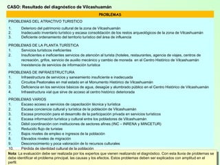 12
CASO: Resultado del diagnóstico de VilcashuamánCASO: Resultado del diagnóstico de Vilcashuamán
PROBLEMAS
PROBLEMAS DEL ATRACTIVO TURISTICO
1. Deterioro del patrimonio cultural de la zona de Vilcashuamán
2. Inadecuado inventario turístico y escasa consolidación de los restos arqueológicos de la zona de Vilcashuamán
3. Deficiente ordenamiento del territorio turístico del área de influencia
PROBLEMAS DE LA PLANTA TURÍSTICA
1. Servicios turísticos ineficientes
2. Insuficientes e ineficientes servicios de atención al turista (hoteles, restaurantes, agencia de viajes, centros de
recreación, grifos, servicio de auxilio mecánico y cambio de moneda en el Centro Histórico de Vilcashuamán
3. Inexistencia de servicios de información turística
PROBLEMAS DE INFRAESTRUCTURA
1. Infraestructura de servicios y saneamiento insuficiente e inadecuada
2. Circuitos Peatonales en mal estado en el Monumento Histórico de Vilcashuamán
3. Deficiencia en los servicios básicos de agua, desagüe y alumbrado público en el Centro Histórico de Vilcashuamán
4. Infraestructura vial que sirve de acceso al centro histórico deteriorada
PROBLEMAS VARIOS
1. Escaso acceso a servicios de capacitación técnica y turística
2. Escasa conciencia cultural y turística de la población de Vilcashuamán
3. Escasa promoción para el desarrollo de la participación privada en servicios turísticos
4. Escasa información turística y cultural entre los pobladores de Vilcashuamán
5. Débil coordinación con instituciones de sectores afines (INC – INRENA y MINCETUR)
6. Reducido flujo de turistas
7. Bajos niveles de empleo e ingresos de la población
8. Elevados niveles de migración
9. Desconocimiento y poca valoración de lo recursos culturales
10. Pérdida de identidad cultural de la población
11. Deterioro de los atractivos arqueológicos de Vilcashuamán
12. Baja calidad de vida de la población de Vilcashuamán
Nota: La evaluación debe ser realizada por los expertos que vienen realizando el diagnóstico. Con esta lluvia de problemas se
debe identificar el problema principal, las causas y los efectos. Estos problemas deben ser explicados con amplitud en el
Nota: La evaluación debe ser realizada por los expertos que vienen realizando el diagnóstico. Con esta lluvia de problemas se
debe identificar el problema principal, las causas y los efectos. Estos problemas deben ser explicados con amplitud en el
perfil.
 