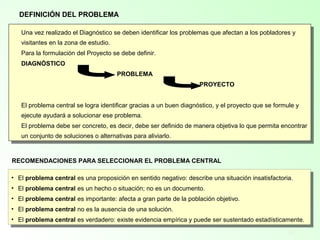 14
Una vez realizado el Diagnóstico se deben identificar los problemas que afectan a los pobladores y
visitantes en la zona de estudio.
Para la formulación del Proyecto se debe definir.
DIAGNÓSTICO
PROBLEMA
PROYECTO
El problema central se logra identificar gracias a un buen diagnóstico, y el proyecto que se formule y
ejecute ayudará a solucionar ese problema.
El problema debe ser concreto, es decir, debe ser definido de manera objetiva lo que permita encontrar
un conjunto de soluciones o alternativas para aliviarlo.
Una vez realizado el Diagnóstico se deben identificar los problemas que afectan a los pobladores y
visitantes en la zona de estudio.
Para la formulación del Proyecto se debe definir.
DIAGNÓSTICO
PROBLEMA
PROYECTO
El problema central se logra identificar gracias a un buen diagnóstico, y el proyecto que se formule y
ejecute ayudará a solucionar ese problema.
El problema debe ser concreto, es decir, debe ser definido de manera objetiva lo que permita encontrar
un conjunto de soluciones o alternativas para aliviarlo.
DEFINICIÓN DEL PROBLEMA
RECOMENDACIONES PARA SELECCIONAR EL PROBLEMA CENTRAL
• El problema central es una proposición en sentido negativo: describe una situación insatisfactoria.
• El problema central es un hecho o situación; no es un documento.
• El problema central es importante: afecta a gran parte de la población objetivo.
• El problema central no es la ausencia de una solución.
• El problema central es verdadero: existe evidencia empírica y puede ser sustentado estadísticamente.
• El problema central es una proposición en sentido negativo: describe una situación insatisfactoria.
• El problema central es un hecho o situación; no es un documento.
• El problema central es importante: afecta a gran parte de la población objetivo.
• El problema central no es la ausencia de una solución.
• El problema central es verdadero: existe evidencia empírica y puede ser sustentado estadísticamente.
 