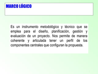 2
MARCO LÓGICO
Es un instrumento metodológico y técnico que se
emplea para el diseño, planificación, gestión y
evaluación de un proyecto. Nos permite de manera
coherente y articulada tener un perfil de los
componentes centrales que configuran la propuesta.
 