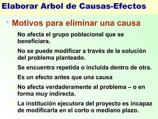 Elaborar Arbol de Causas-Efectos
 Motivos para eliminar una causa
1. No afecta el grupo poblacional que se
beneficiara.
2. No se puede modificar a través de la solución
del problema planteado.
3. Se encuentra repetida o incluida dentro de otra.
4. Es un efecto antes que una causa
5. No afecta verdaderamente al problema – o en
forma muy indirecta.
6. La institución ejecutora del proyecto es incapaz
de modificarla en el corto o mediano plazo.
 