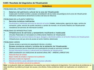 31
CASO: Resultado del diagnóstico de VilcashuamánCASO: Resultado del diagnóstico de Vilcashuamán
PROBLEMAS
PROBLEMAS DEL ATRACTIVO TURISTICO
1. Deterioro del patrimonio cultural de la zona de Vilcashuamán
2. Inadecuado inventario turístico y escasa consolidación de los restos arqueológicos de la zona de Vilcashuamán
3. Deficiente ordenamiento del territorio turístico del área de influencia
PROBLEMAS DE LA PLANTA TURÍSTICA
1. Servicios turísticos ineficientes
2. Insuficientes e ineficientes servicios de atención al turista (hoteles, restaurantes, agencia de viajes, centros de
recreación, grifos, servicio de auxilio mecánico y cambio de moneda en el Centro Histórico de Vilcashuamán
3. Inexistencia de servicios de información turística
PROBLEMAS DE INFRAESTRUCTURA
1. Infraestructura de servicios y saneamiento insuficiente e inadecuada
2. Circuitos Peatonales en mal estado en el Monumento Histórico de Vilcashuamán
3. Deficiencia en los servicios básicos de agua, desagüe y alumbrado público en el Centro Histórico de Vilcashuamán
4. Infraestructura vial que sirve de acceso al centro histórico deteriorada
PROBLEMAS VARIOS
1. Escaso acceso a servicios de capacitación técnica y turística
2. Escasa conciencia cultural y turística de la población de Vilcashuamán
3. Escasa promoción para el desarrollo de la participación privada en servicios turísticos
4. Escasa información turística y cultural entre los pobladores de Vilcashuamán
5. Débil coordinación con instituciones de sectores afines (INC – INRENA y MINCETUR)
6. Reducido flujo de turistas
7. Bajos niveles de empleo e ingresos de la población
8. Elevados niveles de migración
9. Desconocimiento y poca valoración de lo recursos culturales
10. Pérdida de identidad cultural de la población
11. Deterioro de los atractivos arqueológicos de Vilcashuamán
12. Baja calidad de vida de la población de Vilcashuamán
Nota: La evaluación debe ser realizada por los expertos que vienen realizando el diagnóstico. Con esta lluvia de problemas se
debe identificar el problema principal, las causas y los efectos. Estos problemas deben ser explicados con amplitud en el
Nota: La evaluación debe ser realizada por los expertos que vienen realizando el diagnóstico. Con esta lluvia de problemas se
debe identificar el problema principal, las causas y los efectos. Estos problemas deben ser explicados con amplitud en el
perfil.
 