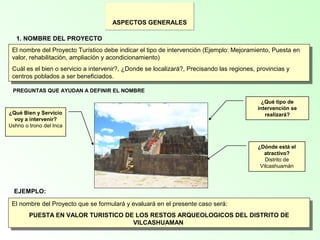 5
1. NOMBRE DEL PROYECTO
El nombre del Proyecto Turístico debe indicar el tipo de intervención (Ejemplo: Mejoramiento, Puesta en
valor, rehabilitación, ampliación y acondicionamiento)
Cuál es el bien o servicio a intervenir?, ¿Donde se localizará?, Precisando las regiones, provincias y
centros poblados a ser beneficiados.
El nombre del Proyecto Turístico debe indicar el tipo de intervención (Ejemplo: Mejoramiento, Puesta en
valor, rehabilitación, ampliación y acondicionamiento)
Cuál es el bien o servicio a intervenir?, ¿Donde se localizará?, Precisando las regiones, provincias y
centros poblados a ser beneficiados.
PREGUNTAS QUE AYUDAN A DEFINIR EL NOMBRE
¿Qué tipo de
intervención se
realizará?¿Qué Bien y Servicio
voy a intervenir?
Ushno o trono del Inca
¿Dónde está el
atractivo?
Distrito de
Vilcashuamán
ASPECTOS GENERALES
EJEMPLO:
El nombre del Proyecto que se formulará y evaluará en el presente caso será:
PUESTA EN VALOR TURISTICO DE LOS RESTOS ARQUEOLOGICOS DEL DISTRITO DE
VILCASHUAMAN
El nombre del Proyecto que se formulará y evaluará en el presente caso será:
PUESTA EN VALOR TURISTICO DE LOS RESTOS ARQUEOLOGICOS DEL DISTRITO DE
VILCASHUAMAN
 