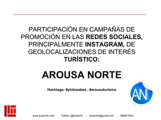 www.luisonrh.com . Twitter: @luisonrh . luisonrh@gmail.com . 669815441
PARTICIPACIÓN EN CAMPAÑAS DE
PROMOCIÓN EN LAS REDES SOCIALES,
PRINCIPALMENTE INSTAGRAM, DE
GEOLOCALIZACIONES DE INTERÉS
TURÍSTICO:
AROUSA NORTE
Hashtags: #ytúlosabes , #arousaturismo
 