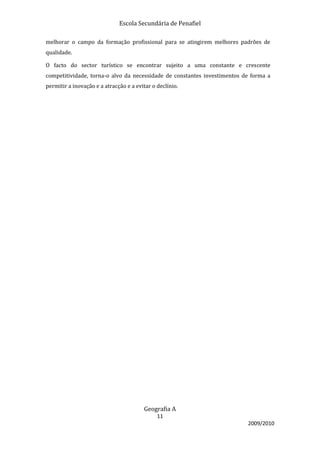 Escola Secundária de Penafiel

melhorar o campo da formação profissional para se atingirem melhores padrões de
qualidade.

O facto do sector turístico se encontrar sujeito a uma constante e crescente
competitividade, torna-o alvo da necessidade de constantes investimentos de forma a
permitir a inovação e a atracção e a evitar o declínio.




                                        Geografia A
                                              11
                                                                          2009/2010
 