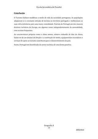 Escola Secundária de Penafiel


Conclusão
O Turismo balnear modificou o modo de vida da sociedade portuguesa. As populações
adaptaram-se à constante entrada de turistas no território português e melhoraram as
suas infra-estruturas para uma maior comodidade. Fizeram de Portugal um dos maiores
destinos turísticos da Europa, em algumas zonas independentemente da sazonalidade,
com turistas frequentes.

As características próprias como o clima ameno, número reduzido de dias de chuva,
fazem-no de um destino de eleição e a construção de hotéis, equipamentos recreativos e
serviços de apoio ao turismo contribuem para o desenvolvimento do país.

Assim, Portugal tem beneficiado do sector turístico de uma forma positiva.




                                      Geografia A
                                           12
                                                                             2009/2010
 