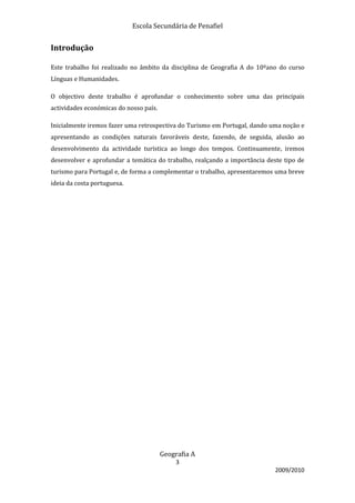 Escola Secundária de Penafiel


Introdução

Este trabalho foi realizado no âmbito da disciplina de Geografia A do 10ºano do curso
Línguas e Humanidades.

O objectivo deste trabalho é aprofundar o conhecimento sobre uma das principais
actividades económicas do nosso país.

Inicialmente iremos fazer uma retrospectiva do Turismo em Portugal, dando uma noção e
apresentando as condições naturais favoráveis deste, fazendo, de seguida, alusão ao
desenvolvimento da actividade turística ao longo dos tempos. Continuamente, iremos
desenvolver e aprofundar a temática do trabalho, realçando a importância deste tipo de
turismo para Portugal e, de forma a complementar o trabalho, apresentaremos uma breve
ideia da costa portuguesa.




                                        Geografia A
                                            3
                                                                            2009/2010
 