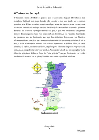Escola Secundária de Penafiel


O Turismo em Portugal
O Turismo é uma actividade de pessoas que se deslocam a lugares diferentes da sua
residência habitual, com uma duração não superior a um ano, desde que o motivo
principal seja: férias, negócios, ou outra qualquer situação, à excepção de exercer uma
actividade remunerada no lugar visitado. Em Portugal, é a actividade económica que mais
beneficia da excelente reputação climática do país, e que atrai anualmente um grande
número de estrangeiros. Pelas suas características climáticas, a sua riqueza e diversidade
de paisagens, quer no Continente, quer nas ilhas Atlânticas dos Açores e da Madeira,
oferece condições atractivas para o desenvolvimento de um turismo de qualidade. O sol, o
mar, a praia, os ambientes naturais – do litoral à montanha – os espaços rurais, as áreas
urbanas, as termas, os locais históricos, arqueológicos e mesmo religiosos proporcionam
actividades com potencial interesse turístico. As áreas do Litoral, que são exemplo a Costa
Algarvia, a Costa de Lisboa, a Costa de Prata, a Costa Verde, no Continente, e a região
autónoma da Madeira são as que apresentam uma maior capacidade hoteleira.




                                  Fig.1 Áreas do Litoral.




                                       Geografia A
                                            4
                                                                                2009/2010
 