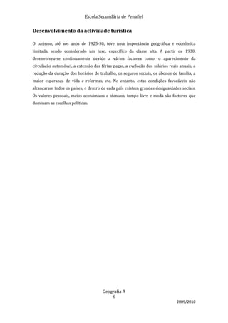 Escola Secundária de Penafiel


Desenvolvimento da actividade turística

O turismo, até aos anos de 1925-30, teve uma importância geográfica e económica
limitada, sendo considerado um luxo, específico da classe alta. A partir de 1930,
desenvolveu-se continuamente devido a vários factores como: o aparecimento da
circulação automóvel, a extensão das férias pagas, a evolução dos salários reais anuais, a
redução da duração dos horários de trabalho, os seguros sociais, os abonos de família, a
maior esperança de vida e reformas, etc. No entanto, estas condições favoráveis não
alcançaram todos os países, e dentro de cada país existem grandes desigualdades sociais.
Os valores pessoais, meios económicos e técnicos, tempo livre e moda são factores que
dominam as escolhas políticas.




                                      Geografia A
                                            6
                                                                               2009/2010
 