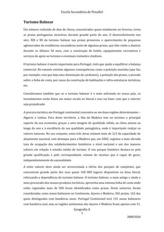 Escola Secundária de Penafiel


Turismo Balnear
Um número reduzido de dias de chuva, concentrados quase totalmente no Inverno, torna
as praias portuguesas atractivas durante grande parte do ano. O desenvolvimento nos
sécs. XIX e XX do turismo balnear nas praias promoveu o aparecimento de pequenos
aglomerados de residências secundárias junto de algumas praias, que têm vindo a alastrar
durante os últimos 50 anos, com a construção de hotéis, equipamentos recreativos e
serviços de apoio ao turismo e eventuais visitantes citadinos.

O turismo balnear é muito importante para Portugal, visto que ajuda a equilibrar a balança
comercial. No entanto existem algumas consequências como a poluição marinha (que faz,
por exemplo, com que haja uma diminuição de cardumes), a poluição das praias, a pressão
sobre a linha de costa, por causa da construção de habitações e infra-estruturas turísticas,
etc.

Consideramos também que se o turismo balnear é o mais solicitado no nosso país, os
investimentos serão feitos em maior escala no litoral e isso vai fazer com que o interior
seja prejudicado.

A procura turística em Portugal continental concentra-se em duas regiões determinantes –
Algarve e Lisboa. Fora deste território, a ilha da Madeira tem no turismo o principal
suporte da sua economia, graças a uma imagem de qualidade sólida, ao clima ameno ao
longo do ano e à excelência da sua qualidade paisagística, onde é importante realçar os
valores naturais. No seu conjunto, estas três áreas reúnem mais de 2/3 da capacidade de
alojamento nacional, com destaque para a Madeira que, em 2002, registou a mais elevada
taxa de ocupação dos estabelecimentos hoteleiros a nível nacional e um dos maiores
valores em relação à estadia média de turistas. O seu parque hoteleiro destaca-se pela
grande qualificação e pelo correspondente volume de receitas que é capaz de gerar,
independentemente da sazonalidade.

A estes valores deve ainda ser acrescentada a oferta dos parques de campismo, que
concentram grande parte dos seus quase 168 000 lugares disponíveis na faixa litoral,
reforçando a dependência do turismo balnear. O turismo balnear, o mais antigo e ainda o
mais procurado dos nossos produtos turísticos, aproveita uma extensa linha de costa onde
estão registados mais de 500 locais identificados como praias. Deste universo, foram
consideradas como zonas balneares no Continente, Açores e Madeira, 365 praias, 162 das
quais distinguidas com bandeiras azuis. Portugal Continental terá 131 zonas balneares
com bandeira azul, mas as regiões autónomas dos Açores e Madeira ficam apenas com 31.
                                       Geografia A
                                             7
                                                                                 2009/2010
 